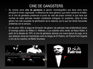 CINE DE GANGSTERS
• Se conoce como cine de gánsteres el género cinematográfico que tiene como tema
principal el crimen organizado. A diferencia de otros géneros cuyo tema central es el delito,
en el cine de gánsteres predomina el punto de vista del propio criminal, lo que hace que
muchas de estas películas resulten moralmente ambiguas; en ocasiones, obras de este
género han sido acusadas de glorificación de la violencia, por lo que han tenido frecuentes
problemas con la censura.
• En los años 1930, la etapa de formación del género, las películas más emblemáticas fueron
El enemigo público de William A. Wellman, y Los violentos años veinte, de Raoul Walsh. A
partir de la década de 1970, el cine de gánsteres alcanza una nueva época de auge, en la
que destacan obras tan importantes como la trilogía de El Padrino, de Francis Ford Coppola
o Uno de los nuestros, de Martin Scorsese.
 