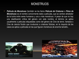 MONSTRUOS
• Película de Monstruos (también se les llama Película de Criaturas o Filme de
Monstruos) es el nombre comúnmente dado a películas, que se centran alrededor
de la lucha entre seres humanos y uno o más monstruos. A pesar de que no hay
una clasificación crítica del género con este nombre, el término se aplica
usualmente a películas etiquetadas como del género de Cine de terror, fantasía o
Cine de ciencia ficción que involucran a criaturas ficticias, en la mayoría de los
casos se aplica a películas en las que figuran monstruos de enorme tamaño..
 