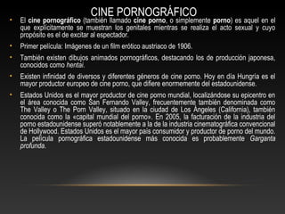 CINE PORNOGRÁFICO
• El cine pornográfico (también llamado cine porno, o simplemente porno) es aquel en el
que explícitamente se muestran los genitales mientras se realiza el acto sexual y cuyo
propósito es el de excitar al espectador.
• Primer película: Imágenes de un film erótico austriaco de 1906.
• También existen dibujos animados pornográficos, destacando los de producción japonesa,
conocidos como hentai.
• Existen infinidad de diversos y diferentes géneros de cine porno. Hoy en día Hungría es el
mayor productor europeo de cine porno, que difiere enormemente del estadounidense.
• Estados Unidos es el mayor productor de cine porno mundial, localizándose su epicentro en
el área conocida como San Fernando Valley, frecuentemente también denominada como
The Valley o The Porn Valley, situado en la ciudad de Los Ángeles (California), también
conocida como la «capital mundial del porno». En 2005, la facturación de la industria del
porno estadounidense superó notablemente a la de la industria cinematográfica convencional
de Hollywood. Estados Unidos es el mayor país consumidor y productor de porno del mundo.
La película pornográfica estadounidense más conocida es probablemente Garganta
profunda.
 