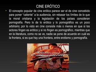 CINE ERÓTICO
• El concepto popular de cine erótico parece ser el de cine concebido
para poner “caliente” a la audiencia, sin rebasar los límites de lo que
la moral cristiana y la legislación de los países consideran
pornografía. Pero lo de lo erótico y lo pornográfico es un poco
arbitrario; por lo visto en cine consiste más o menos en que si los
actores fingen es erótico y si no fingen es pornográfico, mientras que
en la literatura, como no se ve, nadie se pone de acuerdo en cuál es
la frontera, si es que hay una frontera, entre erotismo y pornografía.
 