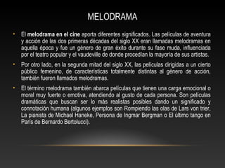 MELODRAMA
• El melodrama en el cine aporta diferentes significados. Las películas de aventura
y acción de las dos primeras décadas del siglo XX eran llamadas melodramas en
aquella época y fue un género de gran éxito durante su fase muda, influenciada
por el teatro popular y el vaudeville de donde procedían la mayoría de sus artistas.
• Por otro lado, en la segunda mitad del siglo XX, las películas dirigidas a un cierto
público femenino, de características totalmente distintas al género de acción,
también fueron llamados melodramas.
• El término melodrama también abarca películas que tienen una carga emocional o
moral muy fuerte o emotiva, atendiendo al gusto de cada persona. Son películas
dramáticas que buscan ser lo más realistas posibles dando un significado y
connotación humana (algunos ejemplos son Rompiendo las olas de Lars von trier,
La pianista de Michael Haneke, Persona de Ingmar Bergman o El último tango en
París de Bernardo Bertolucci).
 