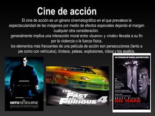 El cine de acción es un género cinematográfico en el que prevalece la
espectacularidad de las imágenes por medio de efectos especiales dejando al margen
cualquier otra consideración.
generalmente implica una interacción moral entre «bueno» y «malo» llevada a su fin
por la violencia o la fuerza física.
los elementos más frecuentes de una película de acción son persecuciones (tanto a
pie como con vehículos), tiroteos, peleas, explosiones, robos y los asaltos.
Cine de acción
 