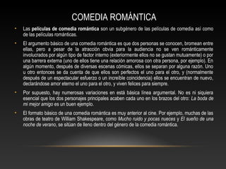 COMEDIA ROMÁNTICA
• Las películas de comedia romántica son un subgénero de las películas de comedia así como
de las películas románticas.
• El argumento básico de una comedia romántica es que dos personas se conocen, bromean entre
ellas, pero a pesar de la atracción obvia para la audiencia no se ven románticamente
involucrados por algún tipo de factor interno (exteriormente ellos no se gustan mutuamente) o por
una barrera externa (uno de ellos tiene una relación amorosa con otra persona, por ejemplo). En
algún momento, después de diversas escenas cómicas, ellos se separan por alguna razón. Uno
u otro entonces se da cuenta de que ellos son perfectos el uno para el otro, y (normalmente
después de un espectacular esfuerzo o un increíble coincidencia) ellos se encuentran de nuevo,
declarándose amor eterno el uno para el otro, y viven felices para siempre.
• Por supuesto, hay numerosas variaciones en está básica línea argumental. No es ni siquiera
esencial que los dos personajes principales acaben cada uno en los brazos del otro: La boda de
mi mejor amigo es un buen ejemplo.
• El formato básico de una comedia romántica es muy anterior al cine. Por ejemplo, muchas de las
obras de teatro de William Shakespeare, como Mucho ruido y pocas nueces y El sueño de una
noche de verano, se sitúan de lleno dentro del género de la comedia romántica.
 