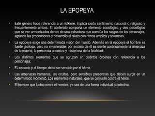 LA EPOPEYA
• Este género hace referencia a un folklore. Implica cierto sentimiento nacional o religioso y
frecuentemente ambos. El contenido comporta un elemento sociológico y otro psicológico
que se ven armonizados dentro de una estructura que acentúa los rasgos de los personajes,
agranda las proporciones y desarrollo el relato con ritmos amplios y solemnes.
• La epopeya exige una determinada visión del mundo. Además en la epopeya el hombre es
fuerte glorioso, pero no invulnerable, por encima de él se siente continuamente la amenaza
de la muerte, la presencia obsesiva y misteriosa de la fatalidad.
• Los distintos elementos que se agrupan en distintos órdenes con referencia a los
personajes:
• EL espacio y el tiempo: debe ser vencido por el héroe.
• Las amenazas humanas, las ocultas, pero sensibles presencias que deben surgir en un
determinado momento. Los elementos naturales, que se conjuran contra el héroe.
• El hombre que lucha contra el hombre, ya sea de una forma individual o colectiva.
 