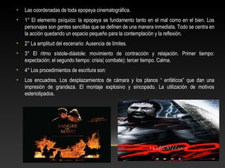• Las coordenadas de toda epopeya cinematográfica.
• 1° El elemento psíquico: la epopeya se fundamento tanto en el mal como en el bien. Los
personajes son gentes sencillas que se definen de una manera inmediata. Todo se centra en
la acción quedando un espacio pequeño para la contemplación y la reflexión.
• 2° La amplitud del escenario: Ausencia de límites.
• 3° El ritmo sístole-diástole: movimiento de contracción y relajación. Primer tiempo:
expectación; el segundo tiempo: crisis( combate); tercer tiempo. Calma.
• 4° Los procedimientos de escritura son:
• Los encuadres. Los desplazamientos de cámara y los planos “ enfáticos” que dan una
impresión de grandeza. El montaje explosivo y sincopado. La utilización de motivos
esteriotipados.
 