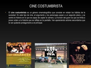 CINE COSTUMBRISTA
• El cine costumbrista es un género cinematográfico que consiste en relatar los hábitos de la
sociedad. En este tipo de cine, el argumento y los personajes pasan a un segundo plano, y se
centra la historia en lo que es capaz de captar la cámara. La función del guion es que se limita a
poner orden a la historia que se refleja en la pantalla. Van apareciendo actores secundarios que
le van quitando protagonismo a el principal.
 