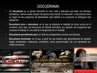 DOCUDRAMA
• Un docudrama es un género difundido en cine, radio y televisión que trata, con técnicas
dramáticas, hechos reales propios del género documental. En televisión, el docudrama tiene
su origen en los programas de telerealidad, pero debido a su evolución se distinguen tres
categorías:
• Docudrama puro o docushow, en el que se presenta la realidad tal como ocurre en el
momento, pero bajo una estructura de historia dramática, por ejemplo, los programas que
muestran el trabajo en una sala de emergencias de un hospital.
• Docudrama parcialmente puro, en éste los protagonistas recrean sus historias.
• Docudrama ficcionado, en el que, a partir de una historia real, generalmente de carácter
trágico (asesinatos, violaciones, accidentes, casos paranormales, etc.) se representa por
medio de actores.
 