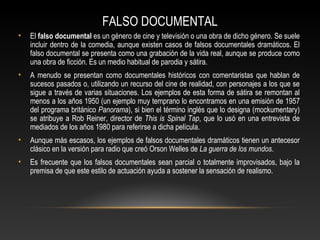 FALSO DOCUMENTAL
• El falso documental es un género de cine y televisión o una obra de dicho género. Se suele
incluir dentro de la comedia, aunque existen casos de falsos documentales dramáticos. El
falso documental se presenta como una grabación de la vida real, aunque se produce como
una obra de ficción. Es un medio habitual de parodia y sátira.
• A menudo se presentan como documentales históricos con comentaristas que hablan de
sucesos pasados o, utilizando un recurso del cine de realidad, con personajes a los que se
sigue a través de varias situaciones. Los ejemplos de esta forma de sátira se remontan al
menos a los años 1950 (un ejemplo muy temprano lo encontramos en una emisión de 1957
del programa británico Panorama), si bien el término inglés que lo designa (mockumentary)
se atribuye a Rob Reiner, director de This is Spinal Tap, que lo usó en una entrevista de
mediados de los años 1980 para referirse a dicha película.
• Aunque más escasos, los ejemplos de falsos documentales dramáticos tienen un antecesor
clásico en la versión para radio que creó Orson Welles de La guerra de los mundos.
• Es frecuente que los falsos documentales sean parcial o totalmente improvisados, bajo la
premisa de que este estilo de actuación ayuda a sostener la sensación de realismo.
 