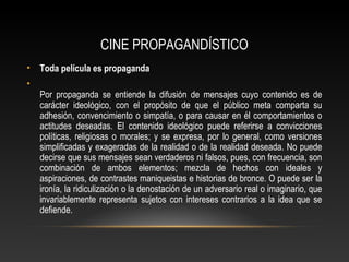 CINE PROPAGANDÍSTICO
• Toda película es propaganda
•
Por propaganda se entiende la difusión de mensajes cuyo contenido es de
carácter ideológico, con el propósito de que el público meta comparta su
adhesión, convencimiento o simpatía, o para causar en él comportamientos o
actitudes deseadas. El contenido ideológico puede referirse a convicciones
políticas, religiosas o morales; y se expresa, por lo general, como versiones
simplificadas y exageradas de la realidad o de la realidad deseada. No puede
decirse que sus mensajes sean verdaderos ni falsos, pues, con frecuencia, son
combinación de ambos elementos; mezcla de hechos con ideales y
aspiraciones, de contrastes maniqueistas e historias de bronce. O puede ser la
ironía, la ridiculización o la denostación de un adversario real o imaginario, que
invariablemente representa sujetos con intereses contrarios a la idea que se
defiende.
 