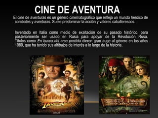 CINE DE AVENTURA
El cine de aventuras es un género cinematográfico que refleja un mundo heroico de
combates y aventuras. Suele predominar la acción y valores caballerescos.
Inventado en Italia como medio de exaltación de su pasado histórico, para
posteriormente ser usado en Rusia para apoyar de la Revolución Rusa.
Títulos como En busca del arca perdida dieron gran auge al género en los años
1980, que ha tenido sus altibajos de interés a lo largo de la historia.
 