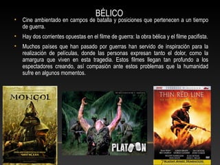 BÉLICO
• Cine ambientado en campos de batalla y posiciones que pertenecen a un tiempo
de guerra.
• Hay dos corrientes opuestas en el filme de guerra: la obra bélica y el filme pacifista.
• Muchos países que han pasado por guerras han servido de inspiración para la
realización de películas, donde las personas expresan tanto el dolor, como la
amargura que viven en esta tragedia. Estos filmes llegan tan profundo a los
espectadores creando, así compasión ante estos problemas que la humanidad
sufre en algunos momentos.
 