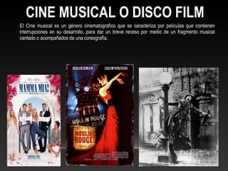 El Cine musical es un género cinematográfico que se caracteriza por películas que contienen
interrupciones en su desarrollo, para dar un breve receso por medio de un fragmento musical
cantado o acompañados de una coreografía.
CINE MUSICAL O DISCO FILM
 