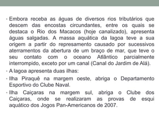 • Embora receba as águas de diversos rios tributários que
  descem das encostas circundantes, entre os quais se
  destaca o Rio dos Macacos (hoje canalizado), apresenta
  águas salgadas. A massa aquática da lagoa teve a sua
  origem a partir do represamento causado por sucessivos
  aterramentos da abertura de um braço de mar, que teve o
  seu contato com o oceano Atlântico parcialmente
  interrompido, exceto por um canal (Canal do Jardim de Alá).
• A lagoa apresenta duas ilhas:
• Ilha Piraquê na margem oeste, abriga o Departamento
  Esportivo do Clube Naval.
• Ilha Caiçaras na margem sul, abriga o Clube dos
  Caiçaras, onde se realizaram as provas de esqui
  aquático dos Jogos Pan-Americanos de 2007.
 