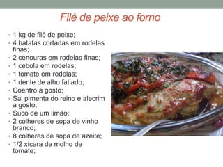 Filé de peixe ao forno
• 1 kg de filé de peixe;
• 4 batatas cortadas em rodelas
    finas;
•   2 cenouras em rodelas finas;
•   1 cebola em rodelas;
•   1 tomate em rodelas;
•   1 dente de alho fatiado;
•   Coentro a gosto;
•   Sal pimenta do reino e alecrim
    a gosto;
•   Suco de um limão;
•   2 colheres de sopa de vinho
    branco;
•   8 colheres de sopa de azeite;
•   1/2 xícara de molho de
    tomate;
 