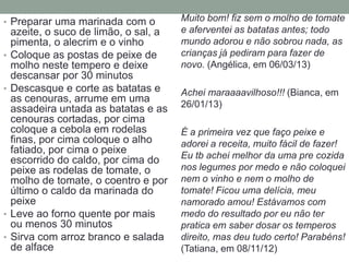 • Preparar uma marinada com o           Muito bom! fiz sem o molho de tomate
    azeite, o suco de limão, o sal, a   e aferventei as batatas antes; todo
    pimenta, o alecrim e o vinho        mundo adorou e não sobrou nada, as
•   Coloque as postas de peixe de       crianças já pediram para fazer de
    molho neste tempero e deixe         novo. (Angélica, em 06/03/13)
    descansar por 30 minutos
•   Descasque e corte as batatas e      Achei maraaaavilhoso!!! (Bianca, em
    as cenouras, arrume em uma
    assadeira untada as batatas e as    26/01/13)
    cenouras cortadas, por cima
    coloque a cebola em rodelas         É a primeira vez que faço peixe e
    finas, por cima coloque o alho      adorei a receita, muito fácil de fazer!
    fatiado, por cima o peixe
    escorrido do caldo, por cima do     Eu tb achei melhor da uma pre cozida
    peixe as rodelas de tomate, o       nos legumes por medo e não coloquei
    molho de tomate, o coentro e por    nem o vinho e nem o molho de
    último o caldo da marinada do       tomate! Ficou uma delícia, meu
    peixe                               namorado amou! Estávamos com
•   Leve ao forno quente por mais       medo do resultado por eu não ter
    ou menos 30 minutos                 pratica em saber dosar os temperos
•   Sirva com arroz branco e salada     direito, mas deu tudo certo! Parabéns!
    de alface                           (Tatiana, em 08/11/12)
 