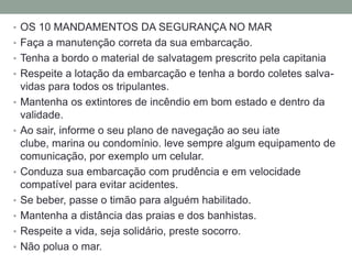 • OS 10 MANDAMENTOS DA SEGURANÇA NO MAR
• Faça a manutenção correta da sua embarcação.
• Tenha a bordo o material de salvatagem prescrito pela capitania
• Respeite a lotação da embarcação e tenha a bordo coletes salva-
    vidas para todos os tripulantes.
•   Mantenha os extintores de incêndio em bom estado e dentro da
    validade.
•   Ao sair, informe o seu plano de navegação ao seu iate
    clube, marina ou condomínio. leve sempre algum equipamento de
    comunicação, por exemplo um celular.
•   Conduza sua embarcação com prudência e em velocidade
    compatível para evitar acidentes.
•   Se beber, passe o timão para alguém habilitado.
•   Mantenha a distância das praias e dos banhistas.
•   Respeite a vida, seja solidário, preste socorro.
•   Não polua o mar.
 