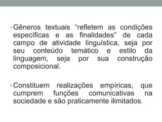 • Gêneros textuais “refletem as condições
específicas e as finalidades” de cada
campo de atividade linguística, seja por
seu conteúdo temático e estilo da
linguagem, seja por sua construção
composicional.

• Constituem realizações empíricas, que
cumprem funções comunicativas na
sociedade e são praticamente ilimitados.
 