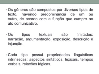• Os gêneros são compostos por diversos tipos de
 texto, havendo predominância de um ou
 outro, de acordo com a função que cumpre no
 ato comunicativo.

• Os     tipos   textuais    são      limitados:
 narração, argumentação, exposição, descrição e
 injunção.

• Cada   tipo possui propriedades linguísticas
 intrínsecas: aspectos sintáticos, lexicais, tempos
 verbais, relações lógicas.
 