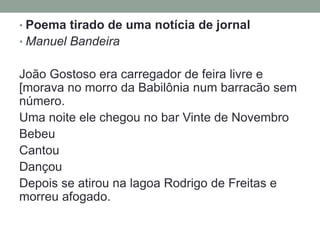• Poema tirado de uma notícia de jornal
• Manuel Bandeira


João Gostoso era carregador de feira livre e
[morava no morro da Babilônia num barracão sem
número.
Uma noite ele chegou no bar Vinte de Novembro
Bebeu
Cantou
Dançou
Depois se atirou na lagoa Rodrigo de Freitas e
morreu afogado.
 