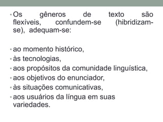 • Os      gêneros    de    texto      são
 flexíveis,   confundem-se   (hibridizam-
 se), adequam-se:

• ao momento histórico,
• às tecnologias,
• aos propósitos da comunidade linguística,
• aos objetivos do enunciador,
• às situações comunicativas,
• aos usuários da língua em suas
 variedades.
 