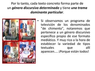 Por lo tanto, cada texto concreto forma parte de
un género discursivo determinado y tiene una trama
dominante particular.
• Si observamos un programa de
televisión de los denominados
"de chimento", notaremos que
pertenece a un género discursivo
específico propio de ese formato
mediático. Y muy rico a la hora de
establecer la variedad de tipos
textuales que allí
aparecen.... ¡Porque están todos!