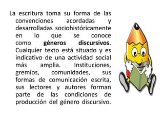La escritura toma su forma de las
convenciones acordadas y
desarrolladas sociohistóricamente
en lo que se conoce
como géneros discursivos.
Cualquier texto está situado y es
indicativo de una actividad social
más amplia. Instituciones,
gremios, comunidades, sus
formas de comunicación escrita,
sus lectores y autores forman
parte de las condiciones de
producción del género discursivo.