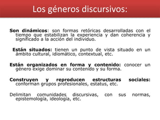 Los géneros discursivos:
Son dinámicos: son formas retóricas desarrolladas con el
tiempo que estabilizan la experiencia y dan coherencia y
significado a la acción del individuo.
Están situados: tienen un punto de vista situado en un
ámbito cultural, idiomático, contextual, etc.
Están organizados en forma y contenido: conocer un
género exige dominar su contenido y su forma.
Construyen y reproducen estructuras sociales:
conforman grupos profesionales, estatus, etc.
Delimitan comunidades discursivas, con sus normas,
epistemología, ideología, etc.
