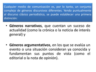Cualquier medio de comunicación es, por lo tanto, un conjunto
complejo de géneros discursivos diferentes. Yendo puntualmente
al discurso clásico periodístico, se puede establecer una primera
distinción:
• Géneros narrativos, que cuentan un suceso de
actualidad (como la crónica o la noticia de interés
general) y
• Géneros argumentativos, en los que se evalúa un
evento o una situación consideran ya conocida y
fundamentan sus puntos de vista (como el
editorial o la nota de opinión).