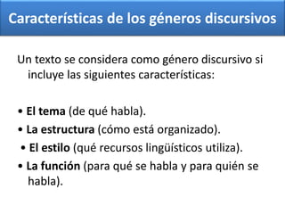 Características de los géneros discursivos
Un texto se considera como género discursivo si
incluye las siguientes características:
• El tema (de qué habla).
• La estructura (cómo está organizado).
• El estilo (qué recursos lingüísticos utiliza).
• La función (para qué se habla y para quién se
habla).