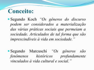 Conceito:
 Segundo Koch “Os gêneros do discurso

podem ser considerados a materialização
das várias práticas sociais que permeiam a
sociedade. Articulados de tal forma que são
imprescindíveis à vida em sociedade.”
Marcuschi “Os gêneros são
fenômenos
históricos
profundamente
vinculados à vida cultural e social.”

 Segundo

 