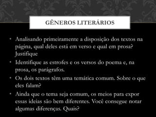 • Analisando primeiramente a disposição dos textos na
página, qual deles está em verso e qual em prosa?
Justifique
• Identifique as estrofes e os versos do poema e, na
prosa, os parágrafos.
• Os dois textos têm uma temática comum. Sobre o que
eles falam?
• Ainda que o tema seja comum, os meios para expor
essas ideias são bem diferentes. Você consegue notar
algumas diferenças. Quais?
GÊNEROS LITERÁRIOS
 