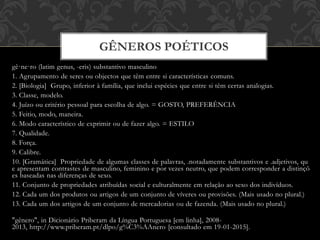 gê·ne·ro (latim genus, -eris) substantivo masculino
1. Agrupamento de seres ou objectos que têm entre si características comuns.
2. [Biologia] Grupo, inferior à família, que inclui espécies que entre si têm certas analogias.
3. Classe, modelo.
4. Juízo ou critério pessoal para escolha de algo. = GOSTO, PREFERÊNCIA
5. Feitio, modo, maneira.
6. Modo característico de exprimir ou de fazer algo. = ESTILO
7. Qualidade.
8. Força.
9. Calibre.
10. [Gramática] Propriedade de algumas classes de palavras, .notadamente substantivos e .adjetivos, qu
e apresentam contrastes de masculino, feminino e por vezes neutro, que podem corresponder a distinçõ
es baseadas nas diferenças de sexo.
11. Conjunto de propriedades atribuídas social e culturalmente em relação ao sexo dos indivíduos.
12. Cada um dos produtos ou artigos de um conjunto de víveres ou provisões. (Mais usado no plural.)
13. Cada um dos artigos de um conjunto de mercadorias ou de fazenda. (Mais usado no plural.)
"gênero", in Dicionário Priberam da Língua Portuguesa [em linha], 2008-
2013, http://www.priberam.pt/dlpo/g%C3%AAnero [consultado em 19-01-2015].
GÊNEROS POÉTICOS
 