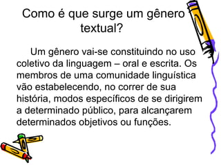 Como é que surge um gênero
textual?
Um gênero vai-se constituindo no uso
coletivo da linguagem – oral e escrita. Os
membros de uma comunidade linguística
vão estabelecendo, no correr de sua
história, modos específicos de se dirigirem
a determinado público, para alcançarem
determinados objetivos ou funções.

 