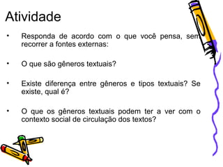Atividade
•

Responda de acordo com o que você pensa, sem
recorrer a fontes externas:

•

O que são gêneros textuais?

•

Existe diferença entre gêneros e tipos textuais? Se
existe, qual é?

•

O que os gêneros textuais podem ter a ver com o
contexto social de circulação dos textos?

 