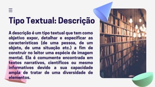 Tipo Textual: Descrição
A descrição é um tipo textual que tem como
objetivo expor, detalhar e especificar as
características (de uma pessoa, de um
objeto, de uma situação etc.) a fim de
construir no leitor uma espécie de imagem
mental. Ela é comumente encontrada em
textos narrativos, científicos ou mesmo
informativos devido a sua capacidade
ampla de tratar de uma diversidade de
elementos.
 