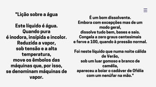 "Lição sobre a água
Este líquido é água.
Quando pura
é inodora, insípida e incolor.
Reduzida a vapor,
sob tensão e a alta
temperatura,
move os êmbolos das
máquinas que, por isso,
se denominam máquinas de
vapor.
É um bom dissolvente.
Embora com excepções mas de um
modo geral,
dissolve tudo bem, bases e sais.
Congela a zero graus centesimais
e ferve a 100, quando à pressão normal.
Foi neste líquido que numa noite cálida
de Verão,
sob um luar gomoso e branco de
camélia,
apareceu a boiar o cadáver de Ofélia
com um nenúfar na mão."
 
