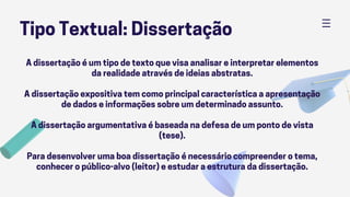 Tipo Textual: Dissertação
A dissertação é um tipo de texto que visa analisar e interpretar elementos
da realidade através de ideias abstratas.
A dissertação expositiva tem como principal característica a apresentação
de dados e informações sobre um determinado assunto.
A dissertação argumentativa é baseada na defesa de um ponto de vista
(tese).
Para desenvolver uma boa dissertação é necessário compreender o tema,
conhecer o público-alvo (leitor) e estudar a estrutura da dissertação.
 