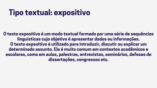 Tipo textual: expositivo
O texto expositivo é um modo textual formado por uma série de sequências
linguísticas cujo objetivo é apresentar dados ou informações.
O texto expositivo é utilizado para introduzir, discutir ou explicar um
determinado assunto. Ele é muito comum em contextos acadêmicos e
escolares, como em aulas, palestras, entrevistas, seminários, defesas de
dissertações, congressos etc.
 