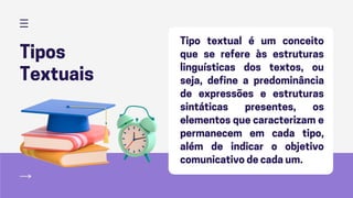 Tipos
Textuais
Tipo textual é um conceito
que se refere às estruturas
linguísticas dos textos, ou
seja, define a predominância
de expressões e estruturas
sintáticas presentes, os
elementos que caracterizam e
permanecem em cada tipo,
além de indicar o objetivo
comunicativo de cada um.
 