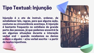 Tipo Textual: Injunção
Injunção é o ato de instruir, ordenar, de
estabelecer leis, regras, para que alguma ação,
costume ou circunstância aconteça. A injunção
é bastante frequente no cotidiano de grande
parte das pessoas, já que podemos encontrá-la
em algumas situações durante a interação
verbal oral – quando recebemos ou damos
ordens a alguém – e/ou verbal escrita – a partir
de textos injuntivos.
 