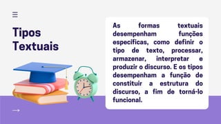 Tipos
Textuais
As formas textuais
desempenham funções
específicas, como definir o
tipo de texto, processar,
armazenar, interpretar e
produzir o discurso. E os tipos
desempenham a função de
constituir a estrutura do
discurso, a fim de torná-lo
funcional.
 