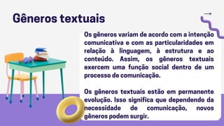 Gêneros textuais
Os gêneros variam de acordo com a intenção
comunicativa e com as particularidades em
relação à linguagem, à estrutura e ao
conteúdo. Assim, os gêneros textuais
exercem uma função social dentro de um
processo de comunicação.
Os gêneros textuais estão em permanente
evolução. Isso significa que dependendo da
necessidade de comunicação, novos
gêneros podem surgir.
 