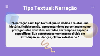 Tipo Textual: Narração
"A narração é um tipo textual que se dedica a relatar uma
história, fictícia ou não, apresentando os personagens como
protagonistas dos fatos, narrados em tempos e espaços
específicos. Sua estrutura comumente se divide em
introdução, mudanças, clímax e desfecho."
 