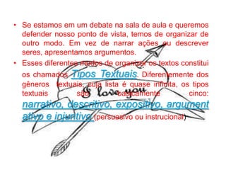 • Se estamos em um debate na sala de aula e queremos
defender nosso ponto de vista, temos de organizar de
outro modo. Em vez de narrar ações ou descrever
seres, apresentamos argumentos.
• Esses diferentes modos de organizar os textos constitui
os chamados Tipos Textuais. Diferentemente dos
gêneros textuais, cuja lista é quase infinita, os tipos
textuais
são
basicamente
cinco:

narrativo, descritivo, expositivo, argument
ativo e injuntivo (persuasivo ou instrucional)

 