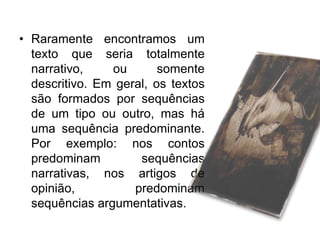 • Raramente encontramos um
texto que seria totalmente
narrativo,
ou
somente
descritivo. Em geral, os textos
são formados por sequências
de um tipo ou outro, mas há
uma sequência predominante.
Por exemplo: nos contos
predominam
sequências
narrativas, nos artigos de
opinião,
predominam
sequências argumentativas.

 