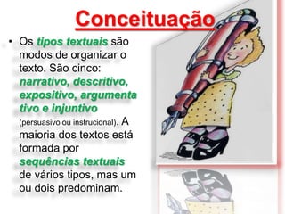 Conceituação
• Os tipos textuais são
modos de organizar o
texto. São cinco:
narrativo, descritivo,
expositivo, argumenta
tivo e injuntivo
(persuasivo ou instrucional). A
maioria dos textos está
formada por
sequências textuais
de vários tipos, mas um
ou dois predominam.

 
