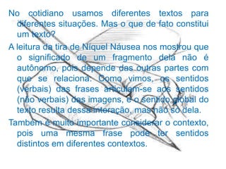 No cotidiano usamos diferentes textos para
diferentes situações. Mas o que de fato constitui
um texto?
A leitura da tira de Níquel Náusea nos mostrou que
o significado de um fragmento dela não é
autônomo, pois depende das outras partes com
que se relaciona. Como vimos, os sentidos
(verbais) das frases articulam-se aos sentidos
(não verbais) das imagens, e o sentido global do
texto resulta dessa interação, mas não só dela.
Também é muito importante considerar o contexto,
pois uma mesma frase pode ter sentidos
distintos em diferentes contextos.

 