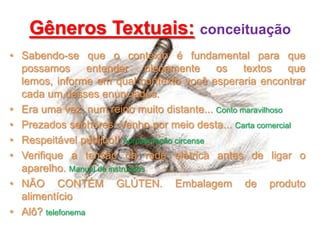 Gêneros Textuais: conceituação
• Sabendo-se que o contexto é fundamental para que
possamos
entender
plenamente
os textos
que
lemos, informe em qual contexto você esperaria encontrar
cada um desses enunciados.
• Era uma vez, num reino muito distante... Conto maravilhoso
• Prezados senhores. Venho por meio desta... Carta comercial
• Respeitável público!! Apresentação circense
• Verifique a tensão da rede elétrica antes de ligar o
aparelho. Manual de instruções
• NÃO CONTÉM GLÚTEN. Embalagem de produto
alimentício
• Alô? telefonema

 