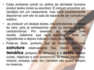 • Cada ambiente social ou esfera da atividade humana
produz textos (orais ou escritos). É comum encontrar um
cardápio em um restaurante, mas seria surpreendente
deparar-se com ele na sala de espera de um consultório
médico.
• ao produzir um desses textos, não precisamos começar
do zero, pois já conhecemos mais ou menos as suas
características. Por exemplo: ao escrever uma
receita, sabemos que será necessário listar os
ingredientes e depois indicar o modo de preparo.
• Pode-se dizer, portanto que as receitas têm uma

estrutura relativamente fixa.
temática (preparo de alimento) e

Assim

como

a

o estilo (frases
curtas, objetivas e com predomínio do modo imperativo:
misture, amasse, bata, etc.) também são quase sempre
os mesmos.

 