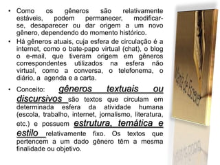 • Como
os
gêneros
são
relativamente
estáveis,
podem
permanecer,
modificarse, desaparecer ou dar origem a um novo
gênero, dependendo do momento histórico.
• Há gêneros atuais, cuja esfera de circulação é a
internet, como o bate-papo virtual (chat), o blog
o e-mail, que tiveram origem em gêneros
correspondentes utilizados na esfera não
virtual, como a conversa, o telefonema, o
diário, a agenda e a carta.

gêneros
textuais
ou
discursivos são textos que circulam em

• Conceito:

determinada esfera da atividade humana
(escola, trabalho, internet, jornalismo, literatura,
etc.) e possuem estrutura, temática e
estilo relativamente fixo. Os textos que
pertencem a um dado gênero têm a mesma
finalidade ou objetivo.

 
